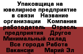 Упаковщица на ювелирное предприятие в связи › Название организации ­ Компания-работодатель › Отрасль предприятия ­ Другое › Минимальный оклад ­ 1 - Все города Работа » Вакансии   . Марий Эл респ.,Йошкар-Ола г.